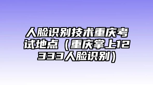 人臉識(shí)別技術(shù)重慶考試地點(diǎn)（重慶掌上12333人臉識(shí)別）