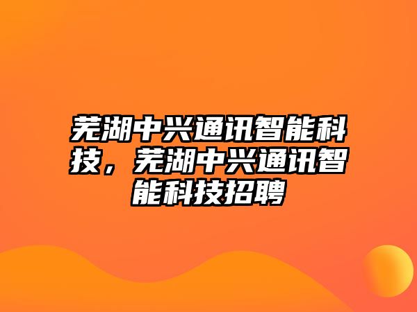 蕪湖中興通訊智能科技，蕪湖中興通訊智能科技招聘