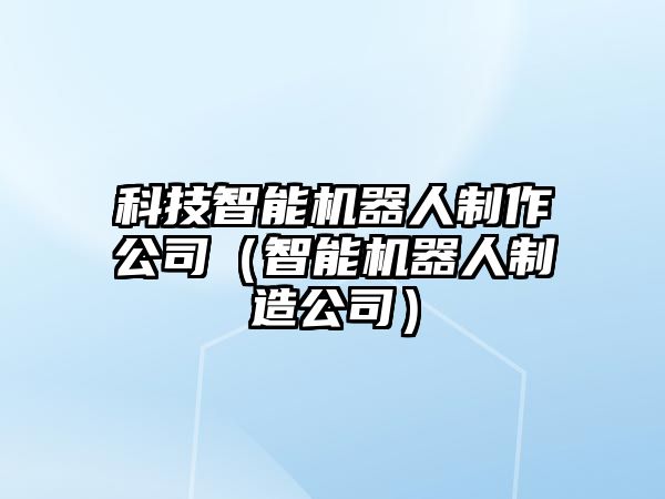 科技智能機(jī)器人制作公司（智能機(jī)器人制造公司）