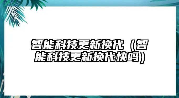 智能科技更新?lián)Q代（智能科技更新?lián)Q代快嗎）