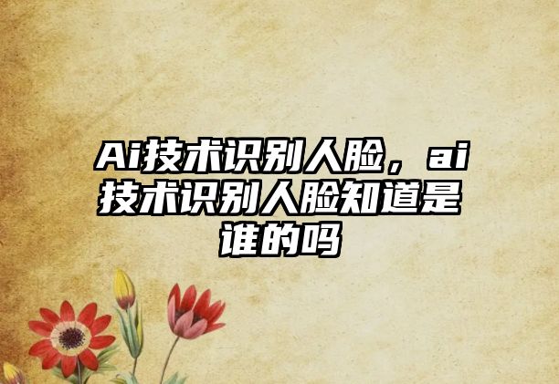 Ai技術(shù)識別人臉，ai技術(shù)識別人臉知道是誰的嗎