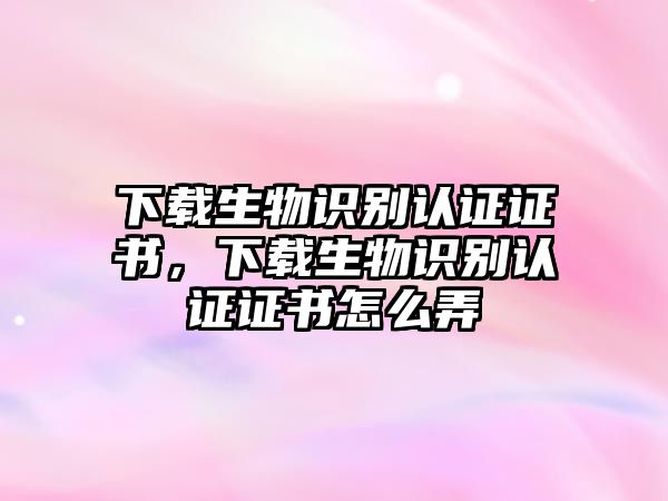 下載生物識別認證證書，下載生物識別認證證書怎么弄