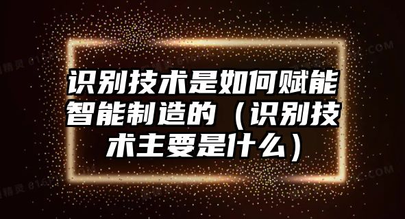 識(shí)別技術(shù)是如何賦能智能制造的（識(shí)別技術(shù)主要是什么）