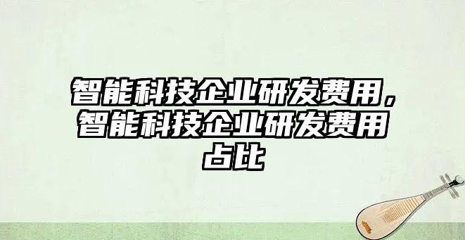 智能科技企業(yè)研發(fā)費(fèi)用，智能科技企業(yè)研發(fā)費(fèi)用占比