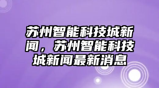 蘇州智能科技城新聞，蘇州智能科技城新聞最新消息