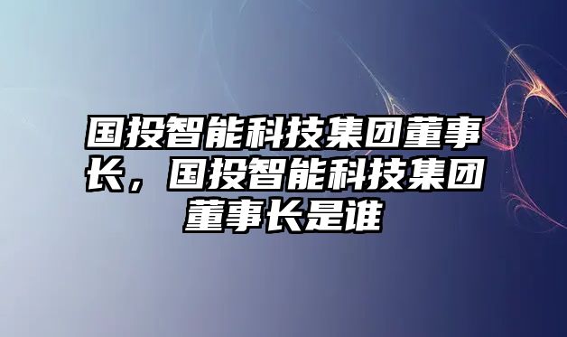 國(guó)投智能科技集團(tuán)董事長(zhǎng)，國(guó)投智能科技集團(tuán)董事長(zhǎng)是誰(shuí)