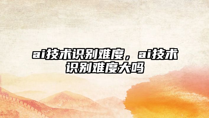 ai技術(shù)識別難度，ai技術(shù)識別難度大嗎