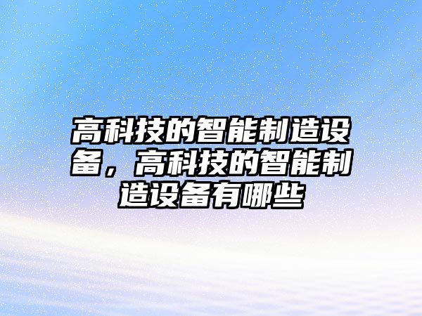 高科技的智能制造設(shè)備，高科技的智能制造設(shè)備有哪些