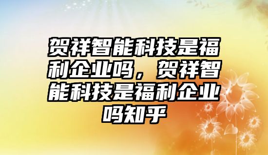 賀祥智能科技是福利企業(yè)嗎，賀祥智能科技是福利企業(yè)嗎知乎