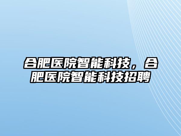 合肥醫(yī)院智能科技，合肥醫(yī)院智能科技招聘