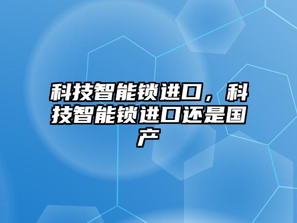 科技智能鎖進(jìn)口，科技智能鎖進(jìn)口還是國產(chǎn)