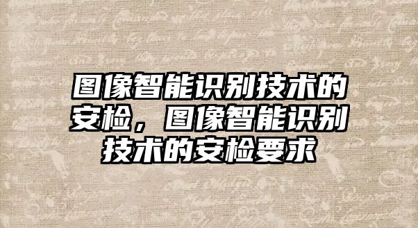 圖像智能識別技術的安檢，圖像智能識別技術的安檢要求