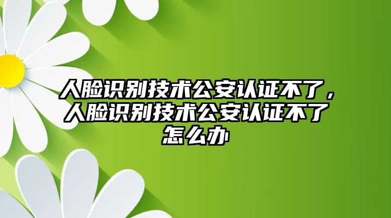 人臉識(shí)別技術(shù)公安認(rèn)證不了，人臉識(shí)別技術(shù)公安認(rèn)證不了怎么辦