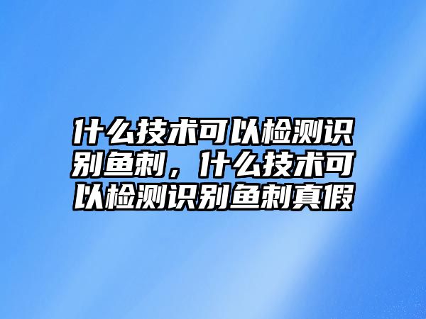 什么技術(shù)可以檢測識別魚刺，什么技術(shù)可以檢測識別魚刺真假